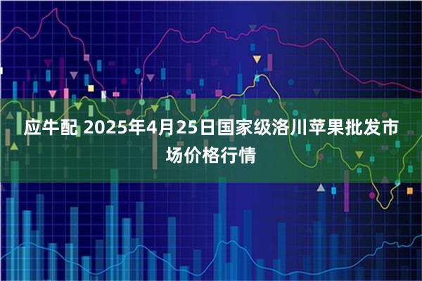 应牛配 2025年4月25日国家级洛川苹果批发市场价格行情