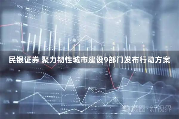 民银证券 聚力韧性城市建设　9部门发布行动方案