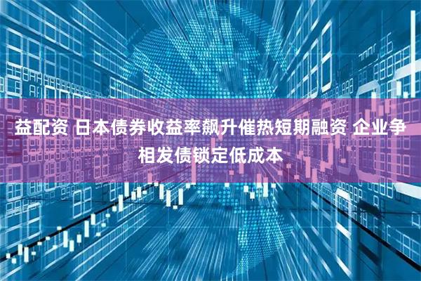 益配资 日本债券收益率飙升催热短期融资 企业争相发债锁定低成本