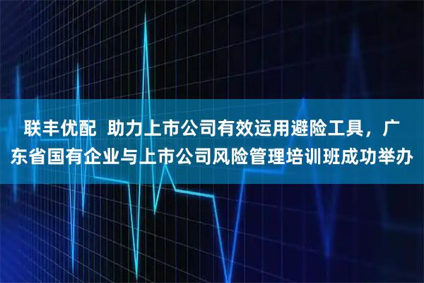 联丰优配  助力上市公司有效运用避险工具，广东省国有企业与上市公司风险管理培训班成功举办