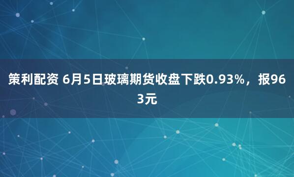 策利配资 6月5日玻璃期货收盘下跌0.93%，报963元