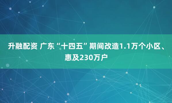 升融配资 广东“十四五”期间改造1.1万个小区、惠及230万户