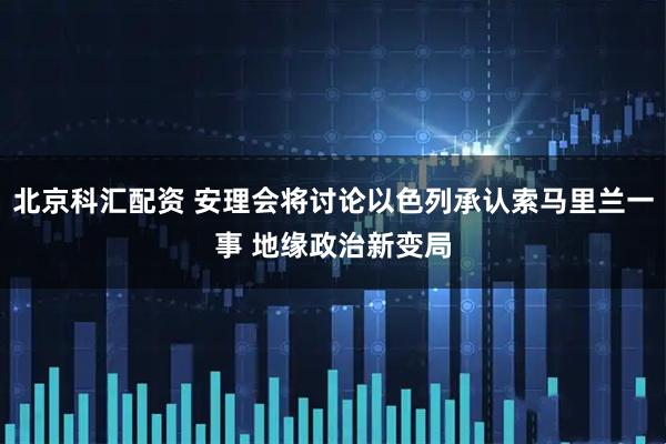 北京科汇配资 安理会将讨论以色列承认索马里兰一事 地缘政治新变局
