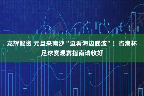 龙辉配资 元旦来南沙“边看海边睇波”！省港杯足球赛观赛指南请收好