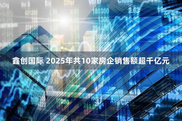 鑫创国际 2025年共10家房企销售额超千亿元