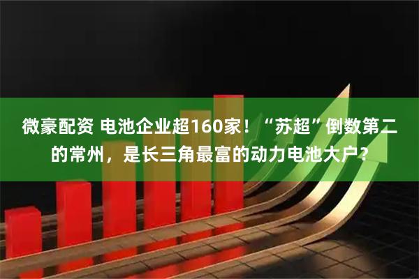 微豪配资 电池企业超160家！“苏超”倒数第二的常州，是长三角最富的动力电池大户？