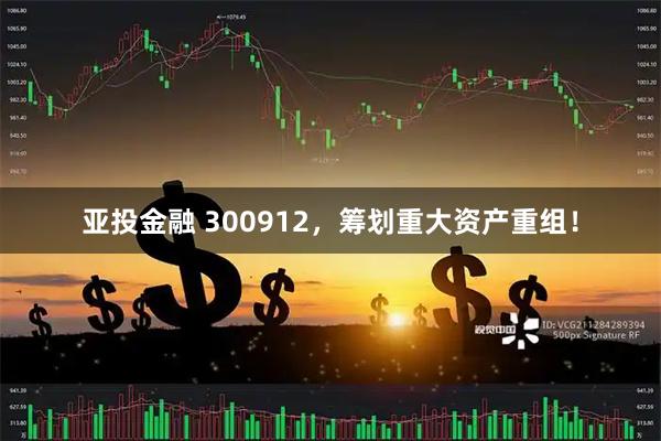亚投金融 300912，筹划重大资产重组！