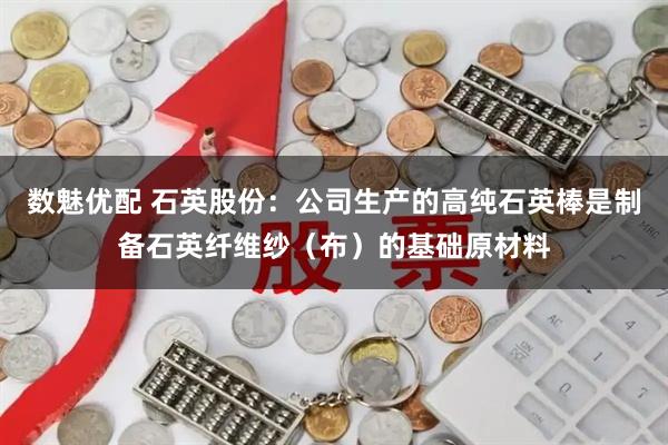 数魅优配 石英股份：公司生产的高纯石英棒是制备石英纤维纱（布）的基础原材料