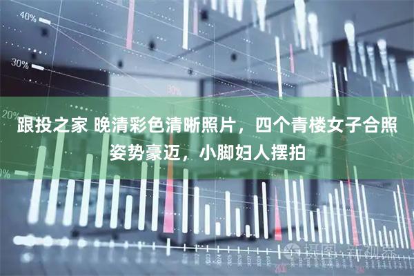 跟投之家 晚清彩色清晰照片，四个青楼女子合照姿势豪迈，小脚妇人摆拍