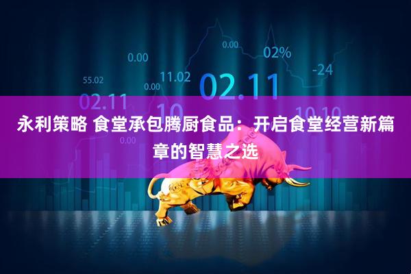 永利策略 食堂承包腾厨食品：开启食堂经营新篇章的智慧之选
