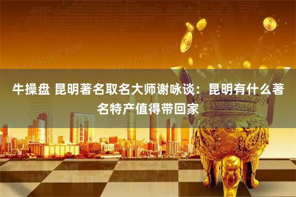 牛操盘 昆明著名取名大师谢咏谈：昆明有什么著名特产值得带回家