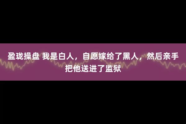 盈珑操盘 我是白人，自愿嫁给了黑人，然后亲手把他送进了监狱
