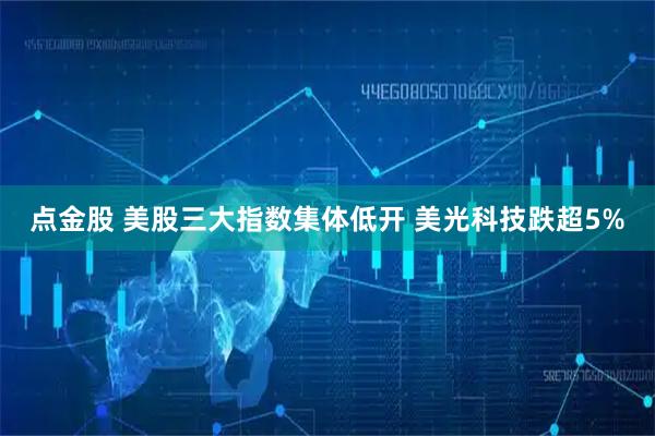 点金股 美股三大指数集体低开 美光科技跌超5%