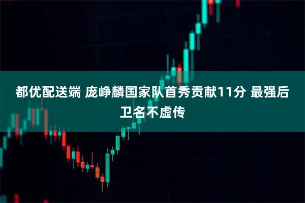 都优配送端 庞峥麟国家队首秀贡献11分 最强后卫名不虚传
